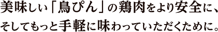 美味しい「鳥ぴん」の鶏肉をより安全に、そしてもっと手軽に味わっていただくために。